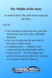 The Middle of the Story An ordeal that’s the mid-term exam for the hero May be: First attempt at achieving story goal that fails because the hero’s flaw still holds him back Part one of achieving the goal, but the hard part is still to come A stepping stone — a smaller-scale version of what the final battle will be A false victory — the hero thinks he’s achieved his goal, but either he’s wrong or he soon loses what he achieved